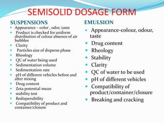 SEMISOLID DOSAGE FORM
SUSPENSIONS EMULSION
 Appearance – color , odor, taste
 Product is checked for uniform
distribution of colour absence of air
bubbles
 Clarity
 Particles size of disperse phase
 Rheology
 QC of water being used
 Sedimentation volume
 Sedimentation rate
 pH of different vehicles before and
after mixing
 Drug content
 Zeta potential mean
 stability test
 Redispersibility
 Compatibility of product and
container/closure
 Appearance-colour, odour,
taste
 Drug content
 Rheology
 Stability
 Clarity
 QC of water to be used
 pH of different vehicles
 Compatibility of
product/container/closure
 Breaking and cracking
 