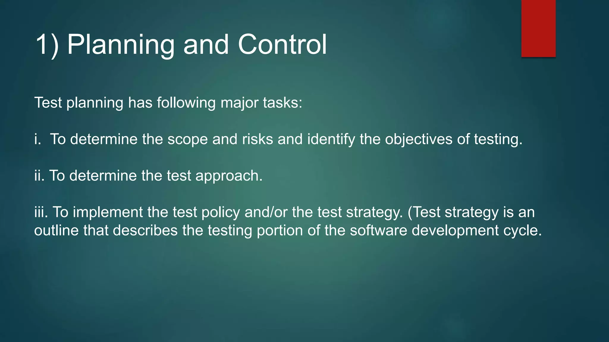 1) Planning and Control
Test planning has following major tasks:
i. To determine the scope and risks and identify the objectives of testing.
ii. To determine the test approach.
iii. To implement the test policy and/or the test strategy. (Test strategy is an
outline that describes the testing portion of the software development cycle.
 