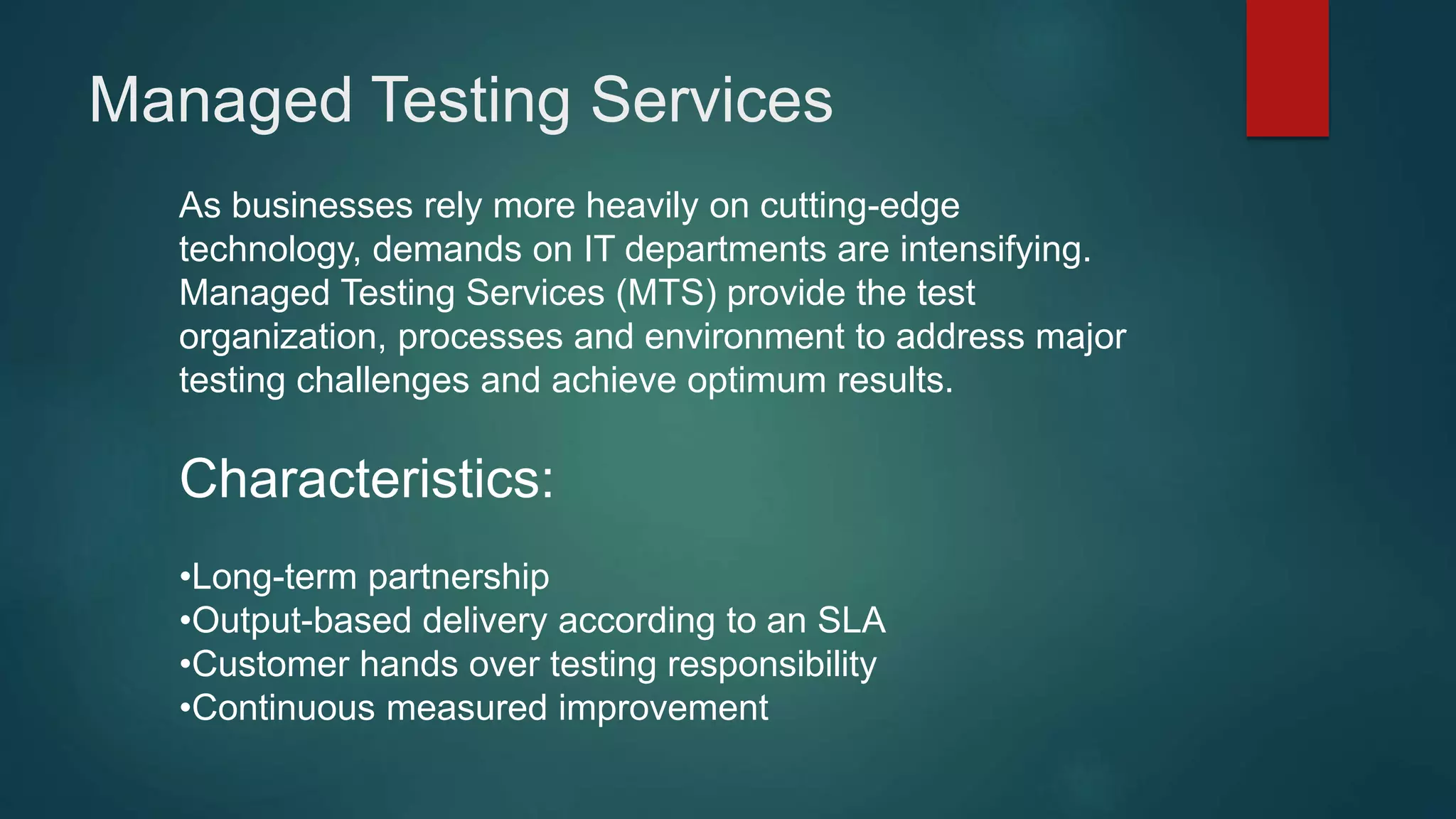 As businesses rely more heavily on cutting-edge
technology, demands on IT departments are intensifying.
Managed Testing Services (MTS) provide the test
organization, processes and environment to address major
testing challenges and achieve optimum results.
Characteristics:
•Long-term partnership
•Output-based delivery according to an SLA
•Customer hands over testing responsibility
•Continuous measured improvement
Managed Testing Services
 