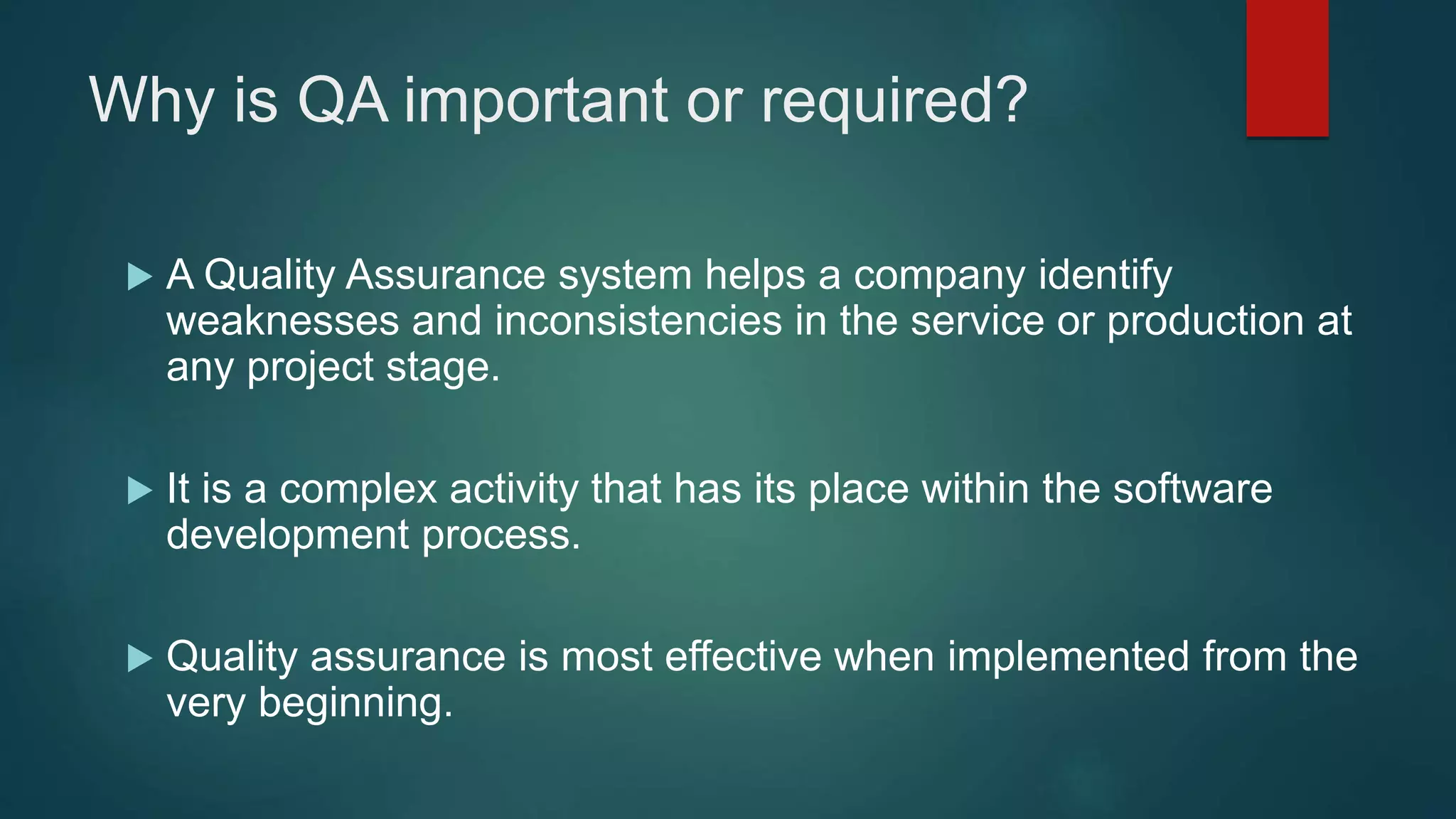 Why is QA important or required?
 A Quality Assurance system helps a company identify
weaknesses and inconsistencies in the service or production at
any project stage.
 It is a complex activity that has its place within the software
development process.
 Quality assurance is most effective when implemented from the
very beginning.
 