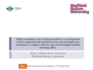 Helen J Parkin & Dr Liz Austen
Sheffield Hallam University
Student Experience Group Meeting, 12th October 2016
Digital capability and teaching excellence: an integrative
review exploring what infrastructure and strategies are
necessary to support effective use of technology enabled
learning (TEL)
 