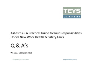 Asbestos	
  –	
  A	
  PracAcal	
  Guide	
  to	
  Your	
  ResponsibiliAes	
  
Under	
  New	
  Work	
  Health	
  &	
  Safety	
  Laws	
  

Q	
  &	
  A’s	
  
Webinar	
  13	
  March	
  2012	
  

   ©	
  Copyright	
  2012	
  Teys	
  Lawyers   	
     	
     	
     	
     	
     	
     	
     	
     	
  www.teyslawyers.com.au	
  
 