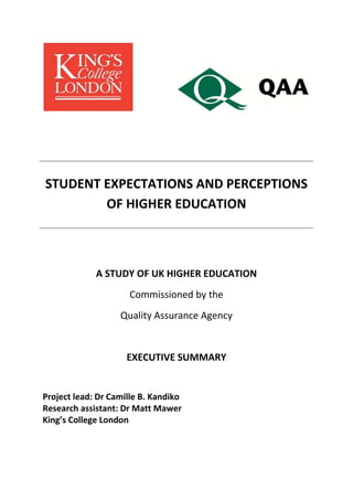  

 

   

 

 
 

STUDENT EXPECTATIONS AND PERCEPTIONS 
OF HIGHER EDUCATION 
 
 
 

A STUDY OF UK HIGHER EDUCATION 
Commissioned by the 
Quality Assurance Agency 
 
EXECUTIVE SUMMARY 
 
Project lead: Dr Camille B. Kandiko 
Research assistant: Dr Matt Mawer 
King’s College London 
 
 

 

 