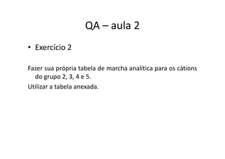 QA – aula 2
• Exercício 2
Fazer sua própria tabela de marcha analítica para os cátions
do grupo 2, 3, 4 e 5.do grupo 2, 3, 4 e 5.
Utilizar a tabela anexada.
 