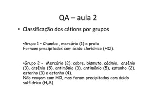 QA – aula 2
• Classificação dos cátions por grupos
•Grupo 1 – Chumbo , mercúrio (1) e prata
Formam precipitados com ácido clorídrico (HCl).
•Grupo 2 - Mercúrio (2), cobre, bismuto, cádmio, arsênio
(3), arsênio (5), antimônio (3), antimônio (5), estanho (2),
estanho (3) e estanho (4).
Não reagem com HCl, mas foram precipitados com ácido
sulfídrico (H2S).
 