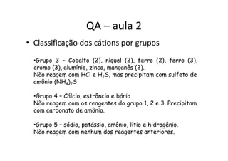 QA – aula 2
• Classificação dos cátions por grupos
•Grupo 3 – Cobalto (2), níquel (2), ferro (2), ferro (3),
cromo (3), alumínio, zinco, manganês (2).
Não reagem com HCl e H2S, mas precipitam com sulfeto de
amônio (NH ) Samônio (NH4)2S
•Grupo 4 – Cálcio, estrôncio e bário
Não reagem com os reagentes do grupo 1, 2 e 3. Precipitam
com carbonato de amônio.
•Grupo 5 – sódio, potássio, amônio, lítio e hidrogênio.
Não reagem com nenhum dos reagentes anteriores.
 