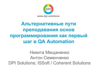 Альтернативные пути 
преподавания основ 
программирования как первый 
шаг в QA Automation 
Никита Мещаненко 
Антон Семенченко 
DPI Solutions; ISSoft / Coherent Solutions 
 