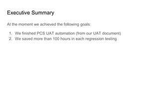 Executive Summary
At the moment we achieved the following goals:
1. We finished PCS UAT automation (from our UAT document)
2. We saved more than 100 hours in each regression testing