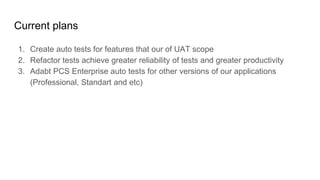 Current plans
1. Create auto tests for features that our of UAT scope
2. Refactor tests achieve greater reliability of tests and greater productivity
3. Adabt PCS Enterprise auto tests for other versions of our applications
(Professional, Standart and etc)