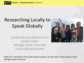 Researching Locally to
Speak Globally
Quello Advisory Board Forum
Quello Center
Michigan State University
Follow @QuelloCenter
Slides for a meeting for the Quello Advisory Board, 20 May 2016, at the Quello Center,
Michigan State University.
 