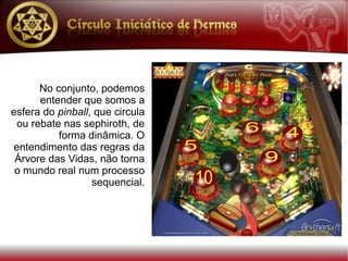 No conjunto, podemos
      entender que somos a
esfera do pinball, que circula
 ou rebate nas sephiroth, de
          forma dinâmica. O
entendimento das regras da
 Árvore das Vidas, não torna
 o mundo real num processo
                  sequencial.
 