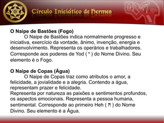O Naipe de Bastões (Fogo)
        O Naipe de Bastões indica normalmente progresso e
iniciativa, exercício da vontade, ânimo, invenção, energia e
desenvolvimento. Representa os operários e trabalhadores.
Corresponde aos poderes de Yod ( y ) do Nome Divino. Seu
elemento é o Fogo.

O Naipe de Copas (Água)
       O Naipe de Copas traz como atributos o amor, a
felicidade, a jovialidade e a alegria. Contendo a água,
representam prazer e felicidade.
Representa por natureza as paixões e sentimentos profundos,
os aspectos emocionais. Representa a pessoa humana,
sentimental. Corresponde ao primeiro Heh ( h ) do Nome
Divino. Seu elemento é a Água.
 