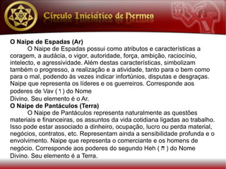 O Naipe de Espadas (Ar)
       O Naipe de Espadas possui como atributos e características a
coragem, a audácia, o vigor, autoridade, força, ambição, raciocínio,
intelecto, e agressividade. Além destas características, simbolizam
também o progresso, a realização e a atividade, tanto para o bem como
para o mal, podendo às vezes indicar infortúnios, disputas e desgraças.
Naipe que representa os líderes e os guerreiros. Corresponde aos
poderes de Vav ( w ) do Nome
Divino. Seu elemento é o Ar.
O Naipe de Pantáculos (Terra)
       O Naipe de Pantáculos representa naturalmente as questões
materiais e financeiras, os assuntos da vida cotidiana ligadas ao trabalho.
Isso pode estar associado a dinheiro, ocupação, lucro ou perda material,
negócios, contratos, etc. Representam ainda a sensibilidade profunda e o
envolvimento. Naipe que representa o comerciante e os homens de
negócio. Corresponde aos poderes do segundo Heh ( h ) do Nome
Divino. Seu elemento é a Terra.
 