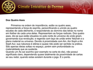 Dos Quatro Ases

      Primeiros na ordem de importância, estão os quatro ases,
representando a força do espírito, personificando e unindo as quatro
escalas de cada elemento, e respondendo ao domínio das letras no nome
em Kether de cada uma delas. Representam as forças radicais. Dos quatro
ases, diz-se que estão situados no polo norte do universo de onde giram,
governando sua revolução; e regendo com laço de união entre Yetzirah e o
plano material ou universo. Devido à proximidade com Ain, Ain Soph e Ain
Soph Aur, sua natureza é etérea e quase não pode ser sentida na prática.
São apenas ideias soltas no espaço, porém sem profundidade ou
materialidade que as sustente.
Quando um Ás sai sozinho (por exemplo na carta do dia), não possui
significado claro, dependendo quase totalmente da proximidade de cartas
ao seu redor, quando estas existem durante o jogo. É o ponto.
 