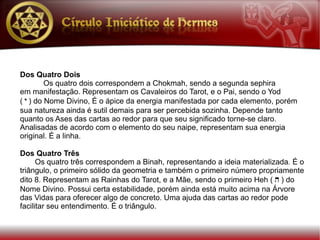Dos Quatro Dois
         Os quatro dois correspondem a Chokmah, sendo a segunda sephira
em manifestação. Representam os Cavaleiros do Tarot, e o Pai, sendo o Yod
( y ) do Nome Divino, É o ápice da energia manifestada por cada elemento, porém
sua natureza ainda é sutil demais para ser percebida sozinha. Depende tanto
quanto os Ases das cartas ao redor para que seu significado torne-se claro.
Analisadas de acordo com o elemento do seu naipe, representam sua energia
original. É a linha.

Dos Quatro Três
      Os quatro três correspondem a Binah, representando a ideia materializada. É o
triângulo, o primeiro sólido da geometria e também o primeiro número propriamente
dito 8. Representam as Rainhas do Tarot, e a Mãe, sendo o primeiro Heh ( h ) do
Nome Divino. Possui certa estabilidade, porém ainda está muito acima na Árvore
das Vidas para oferecer algo de concreto. Uma ajuda das cartas ao redor pode
facilitar seu entendimento. É o triângulo.
 