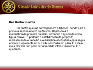 Dos Quatro Quatros

       Os quatro quatros correspondem a Chesed, sendo esta a
primeira sephira abaixo do Abismo. Representa a
materialização primeira da ideia, formando o quadrado como
figura estável. É portanto a estabilização do propósito,
representando o trabalho e a disciplina necessárias para seguir
adiante. Representa a Lei e a Misericórdia em juízo. É a ideia
mais elevada que pode ser aprendida intelectualmente. É o
quadrado.
 