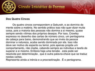 Dos Quatro Cincos

      Os quatro cincos correspondem a Geburah, e ao domínio da
mente sobre a matéria. No sentido prático isso não quer dizer muita
coisa, pois a maioria das pessoas não domina a si mesmo, quase
sempre sendo vítimas dos próprios desejos. Por isso, Crowley
expressa no desenho das cartas de número cinco, um pentagrama
de cabeça para baixo, demonstrando que ao invés da pessoa
dominar a natureza, acaba sendo dominada por ela. Isso não
deve ser motivo de espanto ou terror, pois apenas propõe um
comportamento, não impõe, cabendo sempre ao indivíduo a tarefa de
superar a si mesmo. Embora haja uma tensão , esta pode ser
resolvida por determinação , que é outra palavra-chave que se traduz
nestas cartas.
Representa ainda a inércia e a procrastinação . É o pentagrama.
 