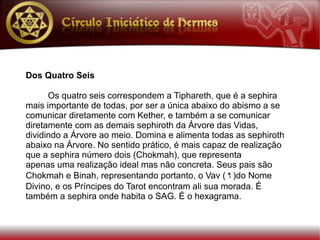 Dos Quatro Seis

      Os quatro seis correspondem a Tiphareth, que é a sephira
mais importante de todas, por ser a única abaixo do abismo a se
comunicar diretamente com Kether, e também a se comunicar
diretamente com as demais sephiroth da Árvore das Vidas,
dividindo a Árvore ao meio. Domina e alimenta todas as sephiroth
abaixo na Árvore. No sentido prático, é mais capaz de realização
que a sephira número dois (Chokmah), que representa
apenas uma realização ideal mas não concreta. Seus pais são
Chokmah e Binah, representando portanto, o Vav ( w )do Nome
Divino, e os Príncipes do Tarot encontram ali sua morada. É
também a sephira onde habita o SAG. É o hexagrama.
 