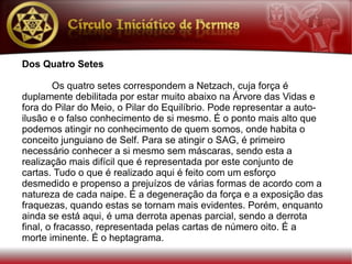 Dos Quatro Setes

        Os quatro setes correspondem a Netzach, cuja força é
duplamente debilitada por estar muito abaixo na Árvore das Vidas e
fora do Pilar do Meio, o Pilar do Equilíbrio. Pode representar a auto-
ilusão e o falso conhecimento de si mesmo. É o ponto mais alto que
podemos atingir no conhecimento de quem somos, onde habita o
conceito junguiano de Self. Para se atingir o SAG, é primeiro
necessário conhecer a si mesmo sem máscaras, sendo esta a
realização mais difícil que é representada por este conjunto de
cartas. Tudo o que é realizado aqui é feito com um esforço
desmedido e propenso a prejuízos de várias formas de acordo com a
natureza de cada naipe. É a degeneração da força e a exposição das
fraquezas, quando estas se tornam mais evidentes. Porém, enquanto
ainda se está aqui, é uma derrota apenas parcial, sendo a derrota
final, o fracasso, representada pelas cartas de número oito. É a
morte iminente. É o heptagrama.
 