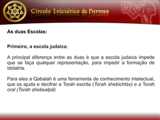 As duas Escolas:


Primeiro, a escola judaica;

A principal diferença entre as duas é que a escola judaica impede
que se faça qualquer representação, para impedir a formação de
idolatria.

Para eles a Qabalah é uma ferramenta de conhecimento intelectual,
que os ajuda e decifrar a Torah escrita (Torah shebichtáv) e a Torah
oral (Torah shebealpê)
 