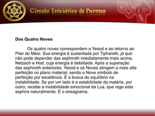 Dos Quatro Noves

       Os quatro noves correspondem a Yesod e ao retorno ao
Pilar do Meio. Sua energia é sustentada por Tiphareth, já que
não pode depender das sephiroth imediatamente mais acima,
Netzach e Hod, cuja energia é debilitada. Após a superação
das sephiroth anteriores, Yesod e os Noves atingem a mais alta
perfeição no plano material, sendo o Nove símbolo de
perfeição por excelência. É a busca do equilíbrio na
instabilidade. Se por um lado é a estabilidade da matéria, por
outro, recebe a instabilidade emocional da Lua, que rege esta
sephira naturalmente. É o eneagrama.
 