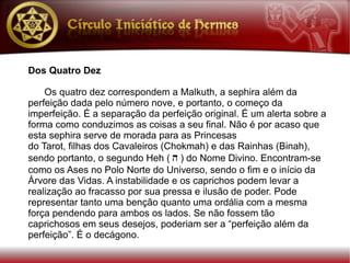 Dos Quatro Dez

    Os quatro dez correspondem a Malkuth, a sephira além da
perfeição dada pelo número nove, e portanto, o começo da
imperfeição. É a separação da perfeição original. É um alerta sobre a
forma como conduzimos as coisas a seu final. Não é por acaso que
esta sephira serve de morada para as Princesas
do Tarot, filhas dos Cavaleiros (Chokmah) e das Rainhas (Binah),
sendo portanto, o segundo Heh ( h ) do Nome Divino. Encontram-se
como os Ases no Polo Norte do Universo, sendo o fim e o início da
Árvore das Vidas. A instabilidade e os caprichos podem levar a
realização ao fracasso por sua pressa e ilusão de poder. Pode
representar tanto uma benção quanto uma ordália com a mesma
força pendendo para ambos os lados. Se não fossem tão
caprichosos em seus desejos, poderiam ser a “perfeição além da
perfeição”. É o decágono.
 