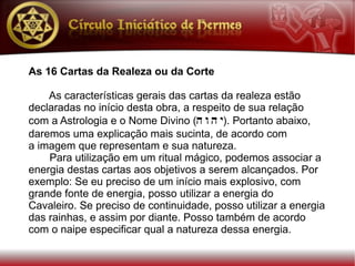 As 16 Cartas da Realeza ou da Corte

    As características gerais das cartas da realeza estão
declaradas no início desta obra, a respeito de sua relação
com a Astrologia e o Nome Divino (h w h y). Portanto abaixo,
daremos uma explicação mais sucinta, de acordo com
a imagem que representam e sua natureza.
    Para utilização em um ritual mágico, podemos associar a
energia destas cartas aos objetivos a serem alcançados. Por
exemplo: Se eu preciso de um início mais explosivo, com
grande fonte de energia, posso utilizar a energia do
Cavaleiro. Se preciso de continuidade, posso utilizar a energia
das rainhas, e assim por diante. Posso também de acordo
com o naipe especificar qual a natureza dessa energia.
 