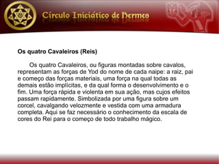 Os quatro Cavaleiros (Reis)

     Os quatro Cavaleiros, ou figuras montadas sobre cavalos,
representam as forças de Yod do nome de cada naipe: a raiz, pai
e começo das forças materiais, uma força na qual todas as
demais estão implícitas, e da qual forma o desenvolvimento e o
fim. Uma força rápida e violenta em sua ação, mas cujos efeitos
passam rapidamente. Simbolizada por uma figura sobre um
corcel, cavalgando velozmente e vestida com uma armadura
completa. Aqui se faz necessário o conhecimento da escala de
cores do Rei para o começo de todo trabalho mágico.
 