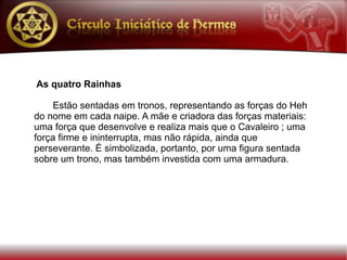 As quatro Rainhas

    Estão sentadas em tronos, representando as forças do Heh
do nome em cada naipe. A mãe e criadora das forças materiais:
uma força que desenvolve e realiza mais que o Cavaleiro ; uma
força firme e ininterrupta, mas não rápida, ainda que
perseverante. É simbolizada, portanto, por uma figura sentada
sobre um trono, mas também investida com uma armadura.
 