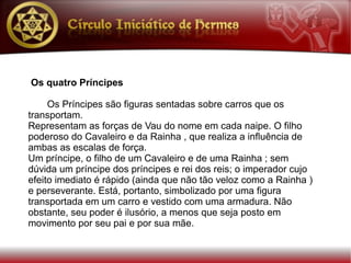 Os quatro Príncipes

     Os Príncipes são figuras sentadas sobre carros que os
transportam.
Representam as forças de Vau do nome em cada naipe. O filho
poderoso do Cavaleiro e da Rainha , que realiza a influência de
ambas as escalas de força.
Um príncipe, o filho de um Cavaleiro e de uma Rainha ; sem
dúvida um príncipe dos príncipes e rei dos reis; o imperador cujo
efeito imediato é rápido (ainda que não tão veloz como a Rainha )
e perseverante. Está, portanto, simbolizado por uma figura
transportada em um carro e vestido com uma armadura. Não
obstante, seu poder é ilusório, a menos que seja posto em
movimento por seu pai e por sua mãe.
 