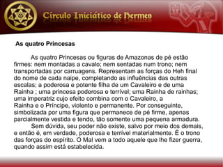 As quatro Princesas

      As quatro Princesas ou figuras de Amazonas de pé estão
firmes: nem montadas a cavalo; nem sentadas num trono; nem
transportadas por carruagens. Representam as forças do Heh final
do nome de cada naipe, completando as influências das outras
escalas; a poderosa e potente filha de um Cavaleiro e de uma
Rainha ; uma princesa poderosa e terrível; uma Rainha de rainhas;
uma imperatriz cujo efeito combina com o Cavaleiro, a
Rainha e o Príncipe, violento e permanente. Por conseguinte,
simbolizada por uma figura que permanece de pé firme, apenas
parcialmente vestida e tendo, tão somente uma pequena armadura.
      Sem dúvida, seu poder não existe, salvo por meio dos demais,
e então é, em verdade, poderosa e terrível materialmente. É o trono
das forças do espírito. O Mal vem a todo aquele que lhe fizer guerra,
quando assim está estabelecida.
 