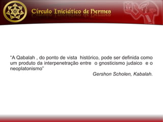 “A Qabalah , do ponto de vista histórico, pode ser definida como
um produto da interpenetração entre o gnosticismo judaico e o
neoplatonismo”
                                     Gershon Scholen, Kabalah.
 