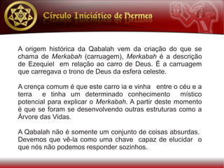 A origem histórica da Qabalah vem da criação do que se
chama de Merkabah (carruagem), Merkabah é a descrição
de Ezequiel em relação ao carro de Deus. É a carruagem
que carregava o trono de Deus da esfera celeste.

A crença comum é que este carro ia e vinha entre o céu e a
terra   e tinha um determinado conhecimento         místico
potencial para explicar o Merkabah. A partir deste momento
é que se foram se desenvolvendo outras estruturas como a
Árvore das Vidas.

A Qabalah não é somente um conjunto de coisas absurdas.
Devemos que vê-la como uma chave capaz de elucidar o
que nós não podemos responder sozinhos.
 