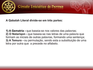 A Qabalah Literal divide-se em três partes:


1) A Gematria - que baseia-se nos valores das palavras;
2) O Notariqon - que baseia-se nas letras de uma palavra que
formam as iniciais de outras palavras, formando uma sentença;
3) A Temura - ou permutação, sendo esta a substituição de uma
letra por outra que a precede no alfabeto.
 