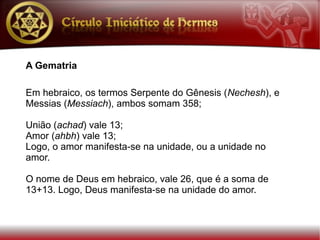 A Gematria

Em hebraico, os termos Serpente do Gênesis (Nechesh), e
Messias (Messiach), ambos somam 358;

União (achad) vale 13;
Amor (ahbh) vale 13;
Logo, o amor manifesta-se na unidade, ou a unidade no
amor.

O nome de Deus em hebraico, vale 26, que é a soma de
13+13. Logo, Deus manifesta-se na unidade do amor.
 