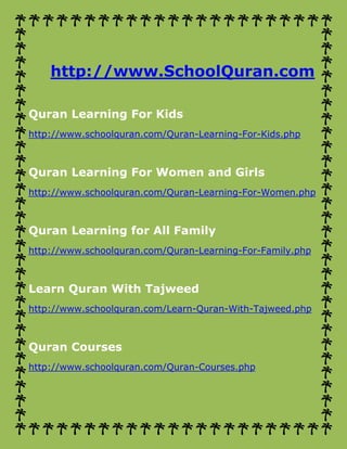 http://www.SchoolQuran.com
Quran Learning For Kids
http://www.schoolquran.com/Quran-Learning-For-Kids.php
Quran Learning For Women and Girls
http://www.schoolquran.com/Quran-Learning-For-Women.php
Quran Learning for All Family
http://www.schoolquran.com/Quran-Learning-For-Family.php
Learn Quran With Tajweed
http://www.schoolquran.com/Learn-Quran-With-Tajweed.php
Quran Courses
http://www.schoolquran.com/Quran-Courses.php
 