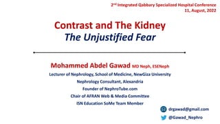 Contrast and The Kidney
The Unjustified Fear
Mohammed Abdel Gawad MD Neph, ESENeph
Lecturer of Nephrology, School of Medicine, NewGiza University
Nephrology Consultant, Alexandria
Founder of NephroTube.com
Chair of AFRAN Web & Media Committee
ISN Education SoMe Team Member
drgawad@gmail.com
@Gawad_Nephro
2nd Integrated Qabbary Specialized Hospital Conference
11, August, 2022
 