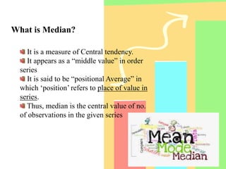 What is Median?
It is a measure of Central tendency.
It appears as a “middle value” in order
series
It is said to be “positional Average” in
which ‘position’ refers to place of value in
series.
Thus, median is the central value of no.
of observations in the given series
 
