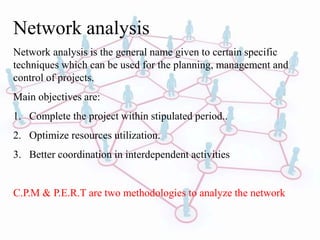 Network analysis
Network analysis is the general name given to certain specific
techniques which can be used for the planning, management and
control of projects.
Main objectives are:
1. Complete the project within stipulated period..
2. Optimize resources utilization.
3. Better coordination in interdependent activities
C.P.M & P.E.R.T are two methodologies to analyze the network
 