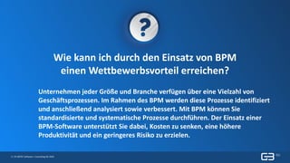 3 | © GBTEC Software + Consulting AG 2019
Wie kann ich durch den Einsatz von BPM
einen Wettbewerbsvorteil erreichen?
Unternehmen jeder Größe und Branche verfügen über eine Vielzahl von
Geschäftsprozessen. Im Rahmen des BPM werden diese Prozesse identifiziert
und anschließend analysiert sowie verbessert. Mit BPM können Sie
standardisierte und systematische Prozesse durchführen. Der Einsatz einer
BPM-Software unterstützt Sie dabei, Kosten zu senken, eine höhere
Produktivität und ein geringeres Risiko zu erzielen.
 