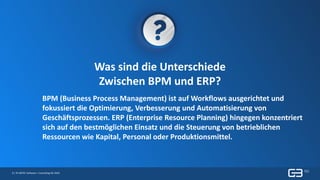 8 | © GBTEC Software + Consulting AG 2019
Was sind die Unterschiede
Zwischen BPM und ERP?
BPM (Business Process Management) ist auf Workflows ausgerichtet und
fokussiert die Optimierung, Verbesserung und Automatisierung von
Geschäftsprozessen. ERP (Enterprise Resource Planning) hingegen konzentriert
sich auf den bestmöglichen Einsatz und die Steuerung von betrieblichen
Ressourcen wie Kapital, Personal oder Produktionsmittel.
 
