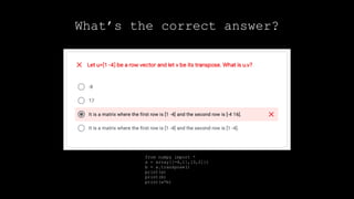 from numpy import *
a = array[[-4,1],[3,2]])
b = a.transpose()
print(a)
print(b)
print(a*b)
What’s the correct answer?
 
