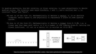 In quantum mechanics, bra–ket notation, or Dirac notation, is used ubiquitously to denote
quantum states. The notation uses angle brackets, < and > , and a vertical bar |, to
construct "bras" and "kets".
• A ket is of the form |v>. Mathematically it denotes a vector, v, in an abstract
(complex) vector space V, and physically it represents a state of some quantum
system.
• A bra is of the form <f|. Mathematically it denotes a linear form f: V->ℂ, i.e. a
linear map that maps each vector in V to a number in the complex plane ℂ. Letting the
linear functional <f| act on a vector <v| is written as <f|v> ∈ ℂ.
https://en.wikipedia.org/wiki/Bra%E2%80%93ket_notation, https://qiskit.org/textbook/ch-states/representing-qubit-states.html
 