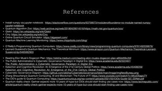 • Install numpy via jupyter notebook: https://stackoverflow.com/questions/63756673/modulenotfounderror-no-module-named-numpy-
jupyter-notebook 

• Quantum Algorithm Zoo: https://web.archive.org/web/20180429014516/https://math.nist.gov/quantum/zoo/

• Qiskit: https://en.wikipedia.org/wiki/Qiskit

• Cirq: https://en.wikipedia.org/wiki/Cirq 

• Online Quantum Circuit Simulator: https://algassert.com/ 

• Quantum Machine Learning Monitoring: https://www.chipprbots.com/blog/ 

• O’Reilly’s Programming Quantum Computers: https://www.oreilly.com/library/view/programming-quantum-computers/9781492039679/

• Leonard Susskind’s Quantum Mechanics: The Theoretical Minimum: https://www.amazon.com/Quantum-Mechanics-Theoretical-Leonard-
Susskind/dp/0465062903 

• Reading Elon Musk’s Dogecoin Plan: https://sikkha.medium.com/reading-elon-musks-dogecoin-plan-e60dd56c2bf 

• The Public Administration’s Cybernetic Governance Paradigm in Digital Era: https://www.academia.edu/62322497/
The_Public_Administration_s_Cybernetic_Governance_Paradigm_in_Digital_Era 

• Katechon and Cognitive Revolution: An Emergence of the 21st Century Global Politics: https://www.academia.edu/45408259/
Katechon_and_Cognitive_Revolution_An_Emergence_of_the_21st_Century_Global_Politics 

• Cybernetic Governance Diagram: https://github.com/sikkha/CyberneticGovernance/blob/main/Image/imgNewBureau.png

• Zhang Shoucheng’s Quantum Computing, AI and Blockchain: The Future of IT: https://www.youtube.com/watch?v=MozDSajpLTY 

• The CIO’s guide to Quantum Computing: https://quantumcurious.org/wp-content/uploads/2021/02/CIOs-Guide-QC-ZDNet.pdf 

• Quantum reality check: Gartner expects more 10 years of hype but CIOs should start finding use cases now: https://www.techrepublic.com/
article/quantum-reality-check-gartner-expects-more-10-years-of-hype-but-cios-should-start-finding-use-cases-now/ 

References
 