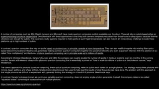 A number of companies, such as IBM, Rigetti, Amazon and Microsoft have made quantum computers publicly available over the cloud. These all rely on qubits based either on
superconducting circuits or trapped ions. One drawback with these approaches is that they both demand temperatures colder than those found in deep space, because thermal
vibrations can disrupt the qubits. The expensive, bulky systems required to hold qubits at such frigid temperatures can also make it an extraordinary challenge to scale these
platforms up to high numbers of qubits.

In contrast, quantum computers that rely on qubits based on photons can, in principle, operate at room temperature. They can also readily integrate into existing fiber optic–
based telecommunications infrastructure, potentially helping connect quantum computers together into powerful networks and even a quantum Internet. With the addition of so-
called “time multiplexing” architectures, photonic quantum computing can in principle scale up to millions of qubits.

According to Christian Weedbrook, Xanadu’s founder and CEO, the company can roughly double the number of qubits in its cloud systems every six months. In the coming
months, Xanadu will release a blueprint for photonic quantum computing that is essentially a primer on “how to scale to millions of qubits in a fault-tolerant manner,” says
Weedbrook.

The classic approach to photonic quantum computing, linear optical quantum computing, relies on qubits each based on a single photon. This strategy manipulates photons with
mirrors, beam splitters, and phase shifters. Single photon detectors are then used to help read the results of what these devices have done. The problem with this approach is
that single photons are diﬃcult to experiment with, generally limiting this strategy to a handful of photons, Weedbrook says.

In contrast, Xanadu's strategy, known as continuous variable quantum computing, does not employ single-photon generators. Instead, the company relies on so-called
“squeezed states” consisting of superpositions of multiple photons.

https://spectrum.ieee.org/photonic-quantum
 