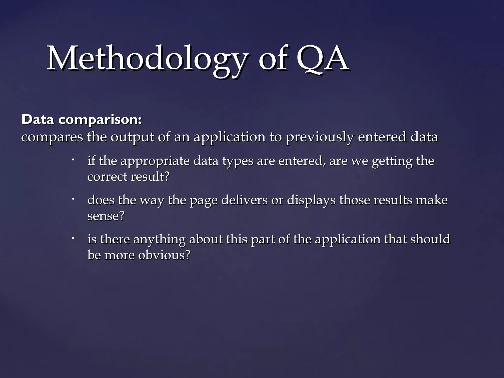 MMeetthhooddoollooggyy ooff QQAA 
DDaattaa ccoommppaarriissoonn:: 
ccoommppaarreess tthhee oouuttppuutt ooff aann aapppplliiccaattiioonn ttoo pprreevviioouussllyy eenntteerreedd ddaattaa 
• iiff tthhee aapppprroopprriiaattee ddaattaa ttyyppeess aarree eenntteerreedd,, aarree wwee ggeettttiinngg tthhee 
ccoorrrreecctt rreessuulltt?? 
• ddooeess tthhee wwaayy tthhee ppaaggee ddeelliivveerrss oorr ddiissppllaayyss tthhoossee rreessuullttss mmaakkee 
sseennssee?? 
• iiss tthheerree aannyytthhiinngg aabboouutt tthhiiss ppaarrtt ooff tthhee aapppplliiccaattiioonn tthhaatt sshhoouulldd 
bbee mmoorree oobbvviioouuss?? 
 