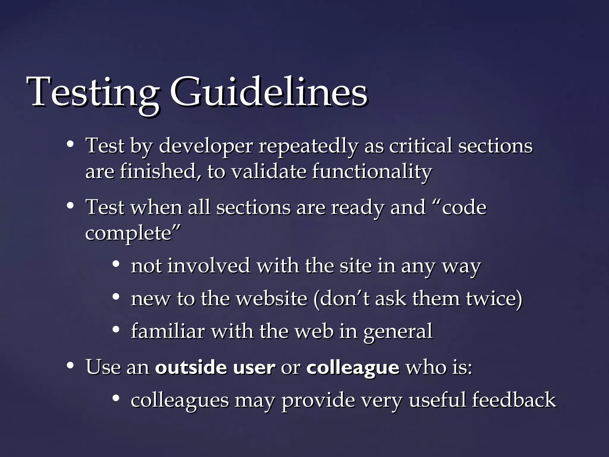 TTeessttiinngg GGuuiiddeelliinneess 
• Test by developer repeatedly aass ccrriittiiccaall sseeccttiioonnss 
aarree ffiinniisshheedd,, ttoo vvaalliiddaattee ffuunnccttiioonnaalliittyy 
• TTeesstt wwhheenn aallll sseeccttiioonnss aarree rreeaaddyy aanndd ““ccooddee 
ccoommpplleettee”” 
• nnoott iinnvvoollvveedd wwiitthh tthhee ssiittee iinn aannyy wwaayy 
• nneeww ttoo tthhee wweebbssiittee ((ddoonn’’tt aasskk tthheemm ttwwiiccee)) 
• ffaammiilliiaarr wwiitthh tthhee wweebb iinn ggeenneerraall 
• UUssee aann oouuttssiiddee uusseerr oorr ccoolllleeaagguuee wwhhoo iiss:: 
• ccoolllleeaagguueess mmaayy pprroovviiddee vveerryy uusseeffuull ffeeeeddbbaacckk 
 