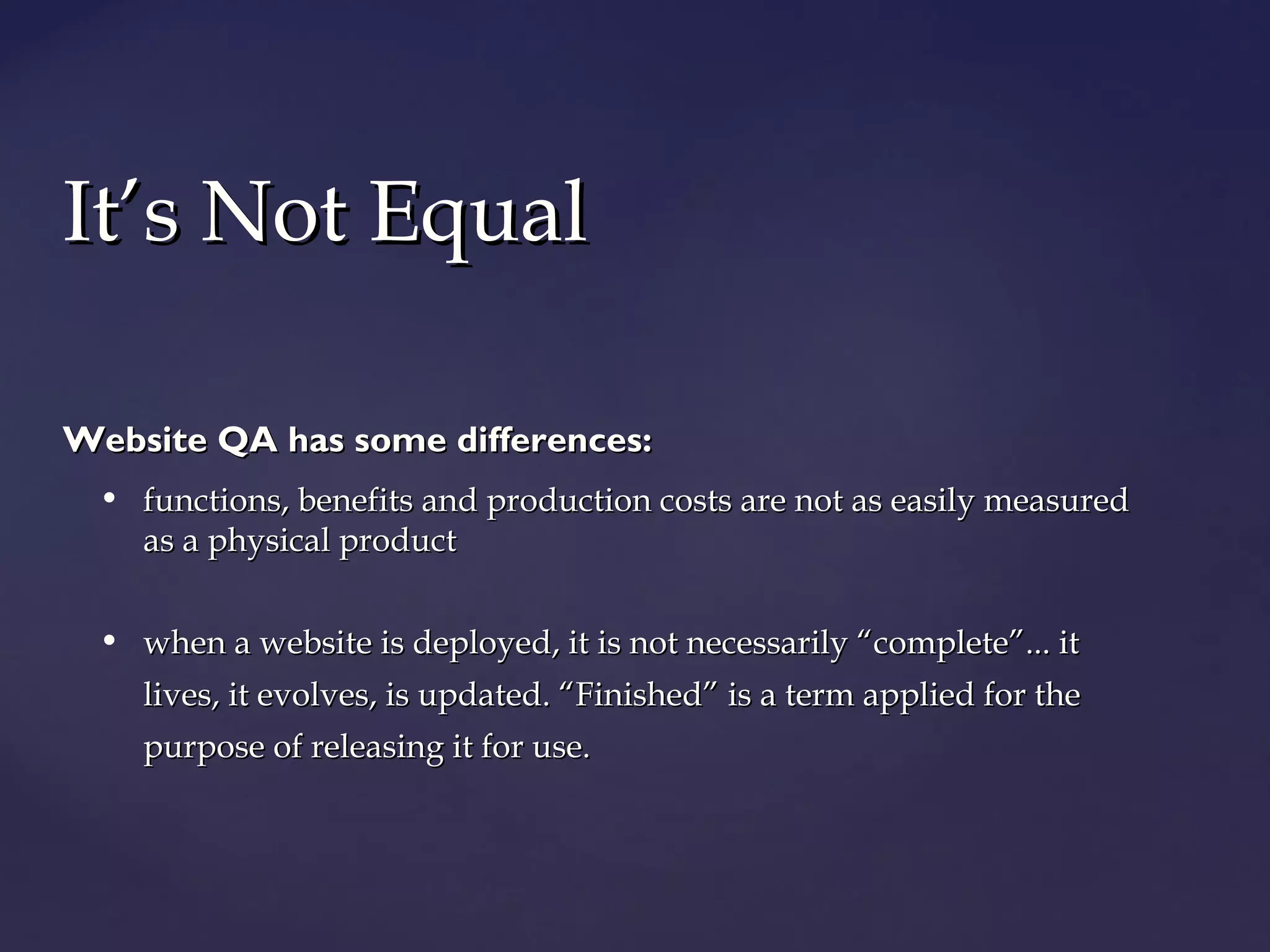 IItt’’ss NNoott EEqquuaall 
Website QQAA hhaass ssoommee ddiiffffeerreenncceess:: 
• ffuunnccttiioonnss,, bbeenneeffiittss aanndd pprroodduuccttiioonn ccoossttss aarree nnoott aass eeaassiillyy mmeeaassuurreedd 
aass aa pphhyyssiiccaall pprroodduucctt 
• wwhheenn aa wweebbssiittee iiss ddeeppllooyyeedd,, iitt iiss nnoott nneecceessssaarriillyy ““ccoommpplleettee””...... iitt 
lliivveess,, iitt eevvoollvveess,, iiss uuppddaatteedd.. ““FFiinniisshheedd”” iiss aa tteerrmm aapppplliieedd ffoorr tthhee 
ppuurrppoossee ooff rreelleeaassiinngg iitt ffoorr uussee.. 
 