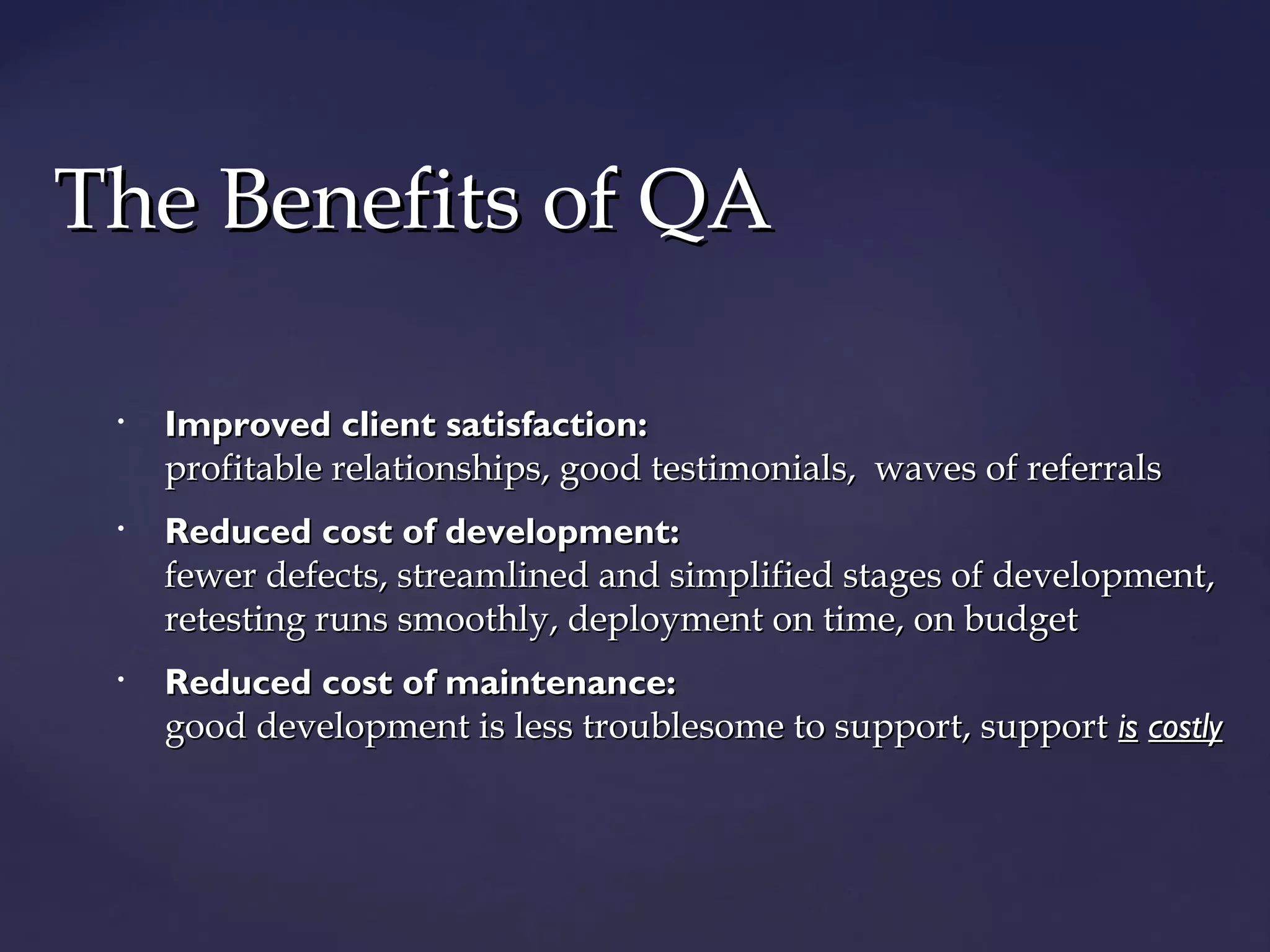 TThhee BBeenneeffiittss ooff QQAA 
• IImmpprroovveedd cclliieenntt ssaattiissffaaccttiioonn:: 
pprrooffiittaabbllee rreellaattiioonnsshhiippss,, ggoooodd tteessttiimmoonniiaallss,, wwaavveess ooff rreeffeerrrraallss 
• RReedduucceedd ccoosstt ooff ddeevveellooppmmeenntt:: 
ffeewweerr ddeeffeeccttss,, ssttrreeaammlliinneedd aanndd ssiimmpplliiffiieedd ssttaaggeess ooff ddeevveellooppmmeenntt,, 
rreetteessttiinngg rruunnss ssmmooootthhllyy,, ddeeppllooyymmeenntt oonn ttiimmee,, oonn bbuuddggeett 
• RReedduucceedd ccoosstt ooff mmaaiinntteennaannccee:: 
ggoooodd ddeevveellooppmmeenntt iiss lleessss ttrroouubblleessoommee ttoo ssuuppppoorrtt,, ssuuppppoorrtt iiss ccoossttllyy 
 