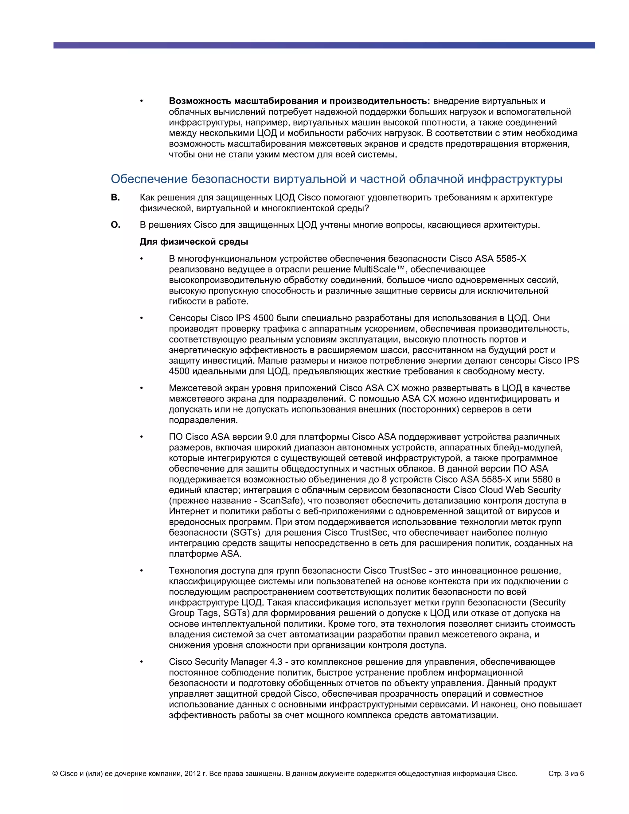 •       Возможность масштабирования и производительность: внедрение виртуальных и
                               облачных вычислений потребует надежной поддержки больших нагрузок и вспомогательной
                               инфраструктуры, например, виртуальных машин высокой плотности, а также соединений
                               между несколькими ЦОД и мобильности рабочих нагрузок. В соответствии с этим необходима
                               возможность масштабирования межсетевых экранов и средств предотвращения вторжения,
                               чтобы они не стали узким местом для всей системы.

               Обеспечение безопасности виртуальной и частной облачной инфраструктуры
               В.      Как решения для защищенных ЦОД Cisco помогают удовлетворить требованиям к архитектуре
                       физической, виртуальной и многоклиентской среды?
               О.      В решениях Cisco для защищенных ЦОД учтены многие вопросы, касающиеся архитектуры.
                       Для физической среды
                       •       В многофункциональном устройстве обеспечения безопасности Cisco ASA 5585-X
                               реализовано ведущее в отрасли решение MultiScale™, обеспечивающее
                               высокопроизводительную обработку соединений, большое число одновременных сессий,
                               высокую пропускную способность и различные защитные сервисы для исключительной
                               гибкости в работе.
                       •       Сенсоры Cisco IPS 4500 были специально разработаны для использования в ЦОД. Они
                               производят проверку трафика с аппаратным ускорением, обеспечивая производительность,
                               соответствующую реальным условиям эксплуатации, высокую плотность портов и
                               энергетическую эффективность в расширяемом шасси, рассчитанном на будущий рост и
                               защиту инвестиций. Малые размеры и низкое потребление энергии делают сенсоры Cisco IPS
                               4500 идеальными для ЦОД, предъявляющих жесткие требования к свободному месту.
                       •       Межсетевой экран уровня приложений Cisco ASA CX можно развертывать в ЦОД в качестве
                               межсетевого экрана для подразделений. С помощью ASA CX можно идентифицировать и
                               допускать или не допускать использования внешних (посторонних) серверов в сети
                               подразделения.
                       •       ПО Cisco ASA версии 9.0 для платформы Cisco ASA поддерживает устройства различных
                               размеров, включая широкий диапазон автономных устройств, аппаратных блейд-модулей,
                               которые интегрируются с существующей сетевой инфраструктурой, а также программное
                               обеспечение для защиты общедоступных и частных облаков. В данной версии ПО ASA
                               поддерживается возможностью объединения до 8 устройств Cisco ASA 5585-X или 5580 в
                               единый кластер; интеграция с облачным сервисом безопасности Cisco Cloud Web Security
                               (прежнее название - ScanSafe), что позволяет обеспечить детализацию контроля доступа в
                               Интернет и политики работы с веб-приложениями с одновременной защитой от вирусов и
                               вредоносных программ. При этом поддерживается использование технологии меток групп
                               безопасности (SGTs) для решения Cisco TrustSec, что обеспечивает наиболее полную
                               интеграцию средств защиты непосредственно в сеть для расширения политик, созданных на
                               платформе ASA.
                       •       Технология доступа для групп безопасности Cisco TrustSec - это инновационное решение,
                               классифицирующее системы или пользователей на основе контекста при их подключении с
                               последующим распространением соответствующих политик безопасности по всей
                               инфраструктуре ЦОД. Такая классификация использует метки групп безопасности (Security
                               Group Tags, SGTs) для формирования решений о допуске к ЦОД или отказе от допуска на
                               основе интеллектуальной политики. Кроме того, эта технология позволяет снизить стоимость
                               владения системой за счет автоматизации разработки правил межсетевого экрана, и
                               снижения уровня сложности при организации контроля доступа.
                       •       Cisco Security Manager 4.3 - это комплексное решение для управления, обеспечивающее
                               постоянное соблюдение политик, быстрое устранение проблем информационной
                               безопасности и подготовку обобщенных отчетов по объекту управления. Данный продукт
                               управляет защитной средой Cisco, обеспечивая прозрачность операций и совместное
                               использование данных с основными инфраструктурными сервисами. И наконец, оно повышает
                               эффективность работы за счет мощного комплекса средств автоматизации.




© Cisco и (или) ее дочерние компании, 2012 г. Все права защищены. В данном документе содержится общедоступная информация Cisco.   Стр. 3 из 6
 